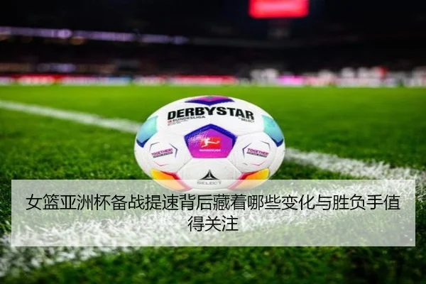 女篮亚洲杯备战提速背后藏着哪些变化与胜负手值得关注